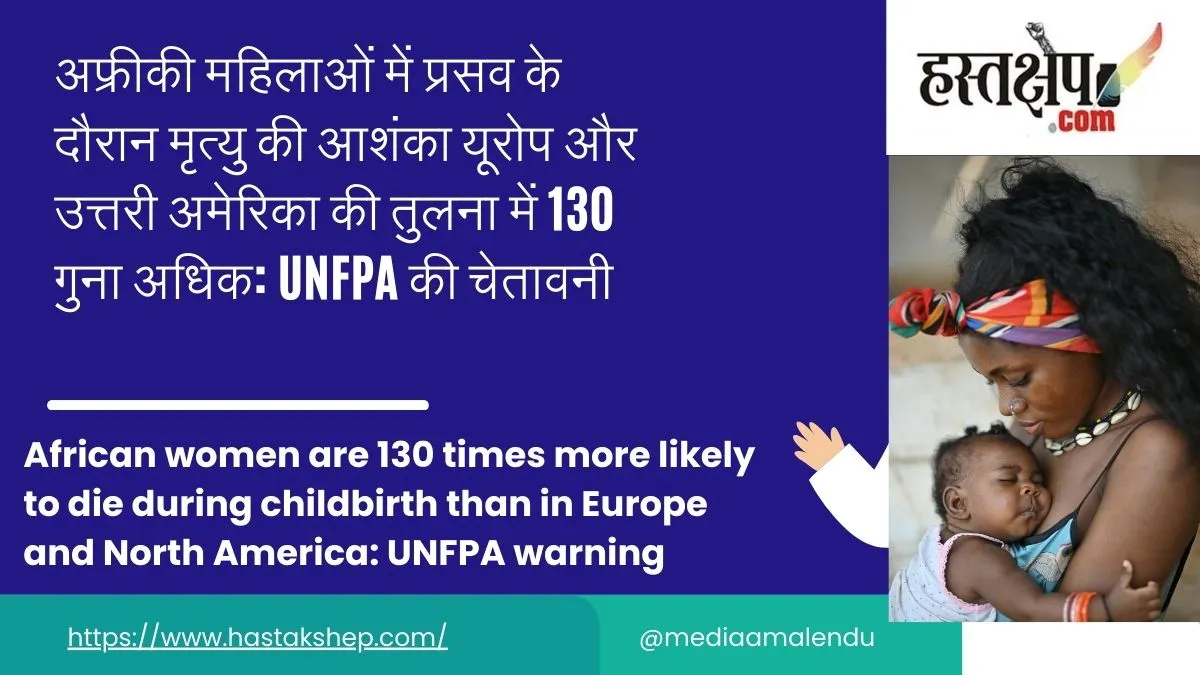 अफ्रीकी महिलाओं में प्रसव के दौरान मृत्यु की आशंका यूरोप और उत्तरी अमेरिका की तुलना में 130 गुना अधिक: UNFPA की चेतावनी