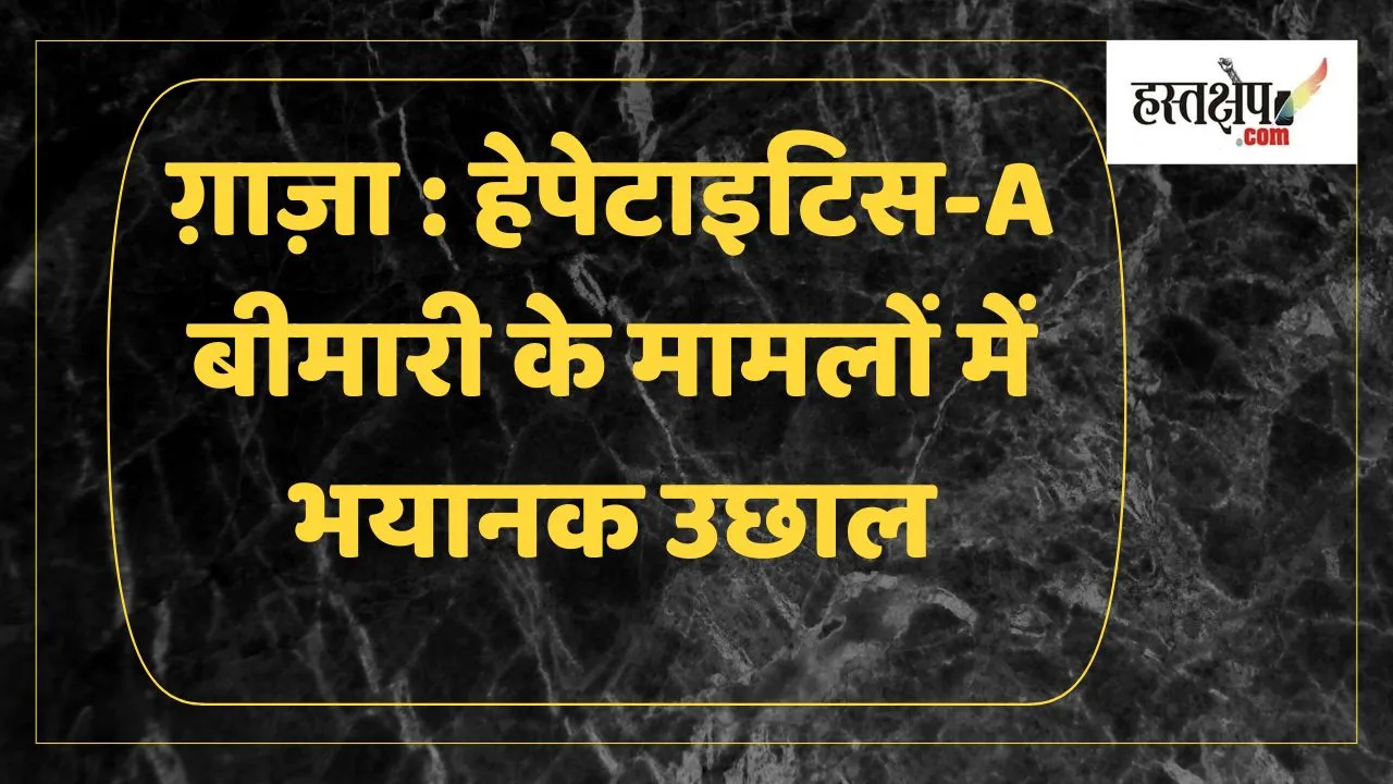 ग़ाज़ा में हेपेटाइटिस-A के मामलों में खतरनाक वृद्धि: संयुक्त राष्ट्र की चेतावनी