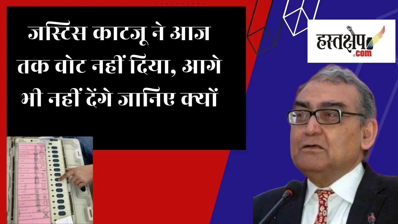जस्टिस काटजू ने आज तक वोट नहीं दिया, आगे भी नहीं देंगे जानिए क्यों