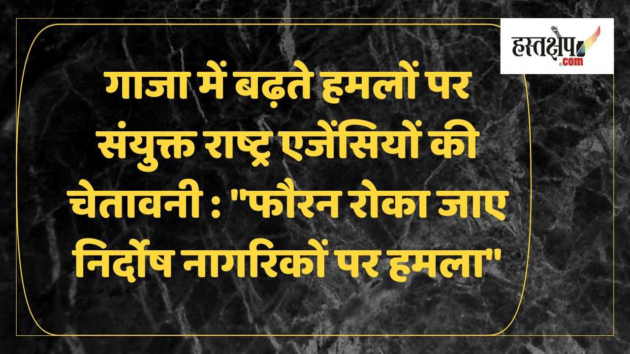 गाजा में बढ़ते हमलों पर संयुक्त राष्ट्र एजेंसियों की चेतावनी: फौरन रोका जाए निर्दोष नागरिकों पर हमला