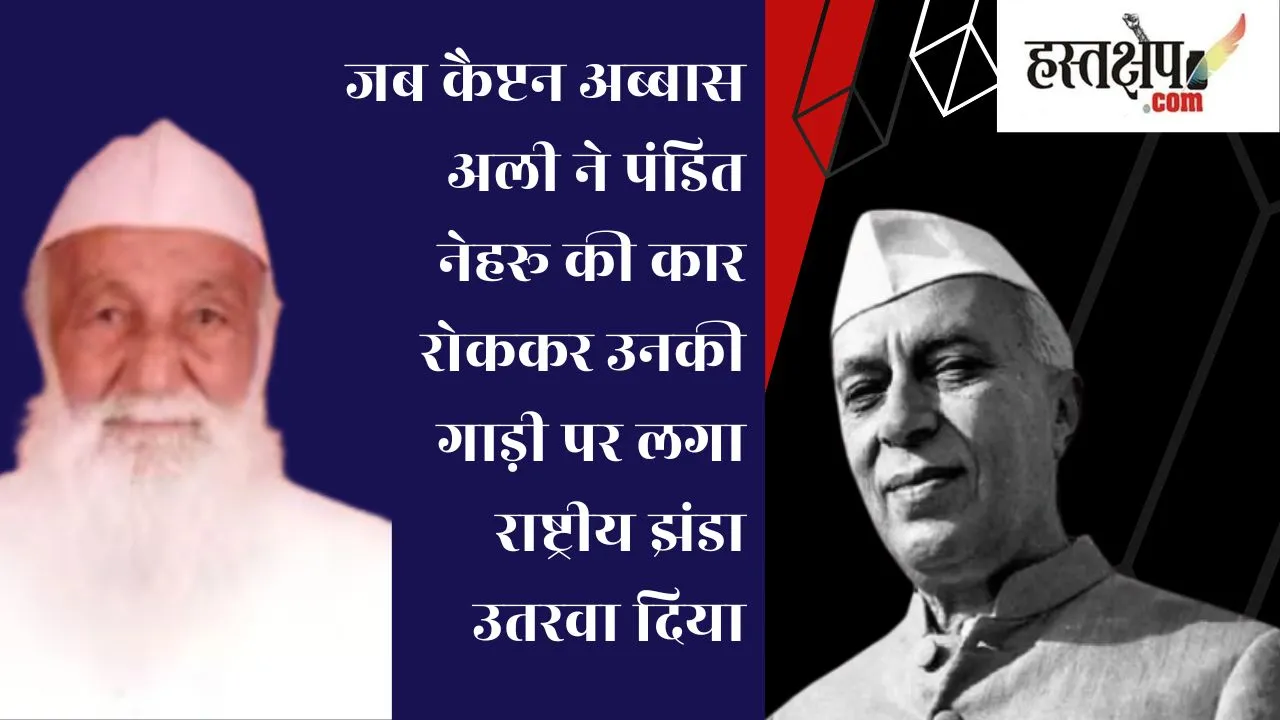 जब कैप्टन अब्बास अली ने पंडित नेहरू की कार रोककर उनकी गाड़ी पर लगा राष्ट्रीय झंडा उतरवा दिया